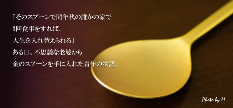 画像説明
「そのスプーンで同年代の誰かの家で3回食事をすれば、
人生を入れ替えられる」
ある日、不思議な老婆から金のスプーンを手に入れた青年の物語。